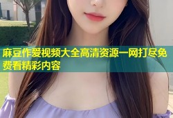 麻豆作爱视频大全高清资源一网打尽免费看精彩内容