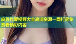 麻豆作爱视频大全高清资源一网打尽免费看精彩内容