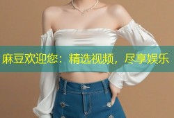 麻豆欢迎您：精选视频，尽享娱乐