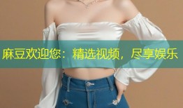 麻豆欢迎您：精选视频，尽享娱乐