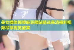 美女裸体视频麻豆网站精选高清福利视频尽享视觉盛宴