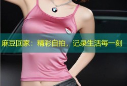 麻豆回家：精彩自拍，记录生活每一刻