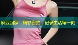 麻豆回家：精彩自拍，记录生活每一刻