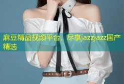 麻豆精品视频平台，尽享jazzjazz国产精选