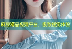 麻豆精品视频平台，极致视觉体验