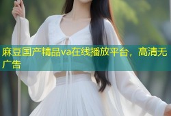 麻豆国产精品va在线播放平台，高清无广告