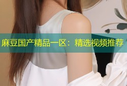 麻豆国产精品一区：精选视频推荐