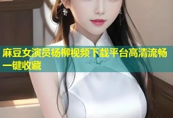 麻豆女演员杨柳视频下载平台高清流畅一键收藏