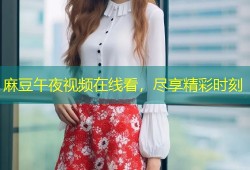 麻豆午夜视频在线看，尽享精彩时刻