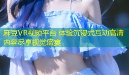 麻豆VR视频平台 体验沉浸式互动高清内容尽享视觉盛宴