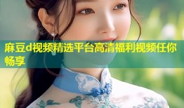 麻豆d视频精选平台高清福利视频任你畅享