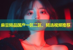 麻豆精品国产一区二区，精选视频推荐