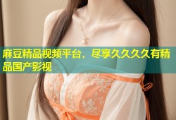 麻豆精品视频平台，尽享久久久久有精品国产影视