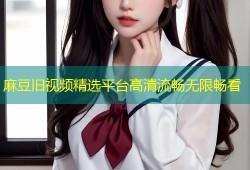 麻豆旧视频精选平台高清流畅无限畅看