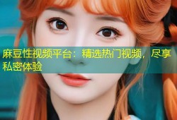 麻豆性视频平台：精选热门视频，尽享私密体验