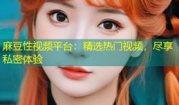 麻豆性视频平台：精选热门视频，尽享私密体验