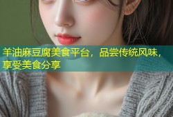 羊油麻豆腐美食平台，品尝传统风味，享受美食分享