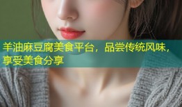 羊油麻豆腐美食平台，品尝传统风味，享受美食分享