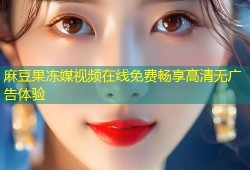麻豆果冻媒视频在线免费畅享高清无广告体验