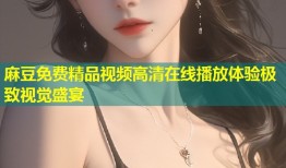 麻豆免费精品视频高清在线播放体验极致视觉盛宴