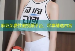 麻豆免费性爱视频平台，尽享精选内容