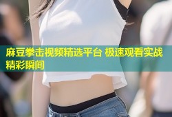 麻豆拳击视频精选平台 极速观看实战精彩瞬间