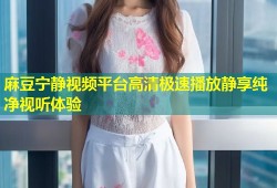 麻豆宁静视频平台高清极速播放静享纯净视听体验