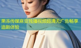 果冻传媒麻豆独播视频超清无广告畅享追剧体验