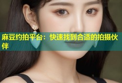 麻豆约拍平台：快速找到合适的拍摄伙伴