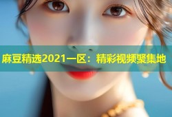 麻豆精选2021一区：精彩视频聚集地