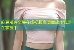 麻豆精选全集在线视频高清播放体验尽在掌握中