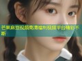 芒果麻豆视频高清福利视频平台精彩不断