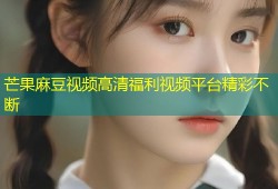 芒果麻豆视频高清福利视频平台精彩不断