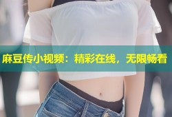 麻豆传小视频：精彩在线，无限畅看