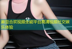 麻豆合欢视频全能平台高清视频社交娱乐体验