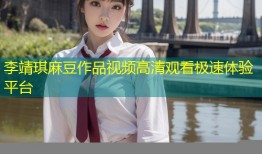 李靖琪麻豆作品视频高清观看极速体验平台
