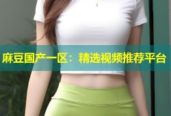 麻豆国产一区：精选视频推荐平台