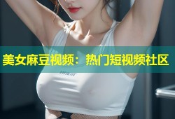 美女麻豆视频：热门短视频社区