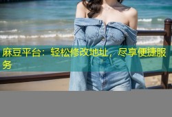 麻豆平台：轻松修改地址，尽享便捷服务