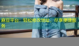 麻豆平台：轻松修改地址，尽享便捷服务