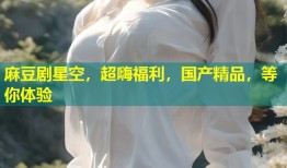 麻豆剧星空，超嗨福利，国产精品，等你体验
