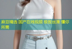 麻豆精选 国产在线视频 极致丝滑 懂你所需