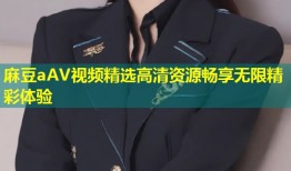 麻豆aAV视频精选高清资源畅享无限精彩体验