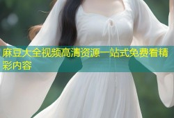 麻豆大全视频高清资源一站式免费看精彩内容