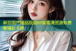 麻豆国产精品视频69堂高清资源免费看精彩不停