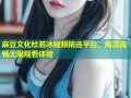 麻豆文化杜若冰视频精选平台，高清流畅无限观看体验