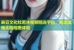 麻豆文化杜若冰视频精选平台，高清流畅无限观看体验