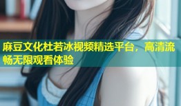 麻豆文化杜若冰视频精选平台，高清流畅无限观看体验