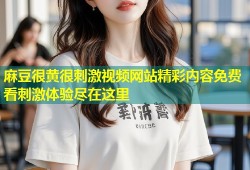 麻豆很黄很刺激视频网站精彩内容免费看刺激体验尽在这里