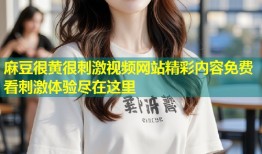麻豆很黄很刺激视频网站精彩内容免费看刺激体验尽在这里